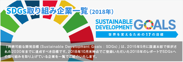 SDGs取り組み企業一覧（2018年）「持続可能な開発目標（Sustainable Development Goals : SDGs）」は、2015年9月に国連本部で採択された2030年までに達成すべき目標です。2018年10月末時点でご登録いただいた2018年のレポートでSDGsへの取り組みを取り上げている企業を一覧でご紹介いたします。