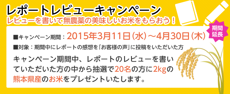 レポートレビューキャンペーン、レビューを書いて無農薬の美味しいお米をもらおう！■キャンペーン期間：2015年3月11日（水）～4月30日（木）■対象：期間中にレポートの感想を「お客様の声」に投稿をいただいた方、キャンペーン期間中、レポートのレビューを書いていただいた方の中から抽選で20名の方に2kgの熊本県産のお米をプレゼントいたします。
