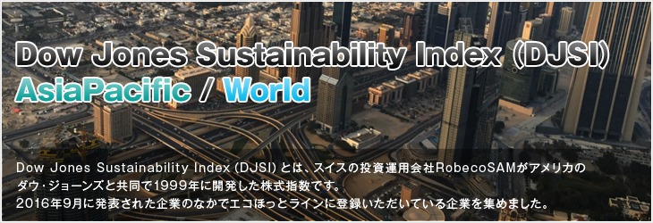 Dow Jones Sustainability Index（DJSI）とは、スイスの投資運用会社RobecoSAMがアメリカのダウ・ジョーンズと共同で1999年に開発した株式指数です。2016年9月に発表された企業のなかでエコほっとラインに登録いただいている企業を集めました。