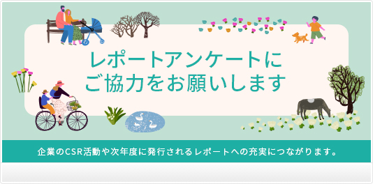 レポートアンケートを実施しています。冊子をお読みいただき、レポートに関してのご意見やご感想をお答えください。企業のCSR活動や次年度に発行されるレポートの充実へつながります。ぜひご協力をくださいますようお願い申し上げます。