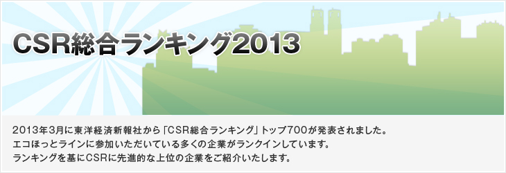 CSR総合ランキング2013 2013年3月に東洋経済新報社から「CSR総合ランキング」トップ700が発表されました。エコほっとラインに参加いただいている多くの企業がランクインしています。ランキングを基にCSRに先進的な上位の企業をご紹介いたします。