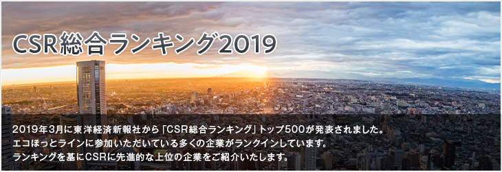 CSR総合ランキング2019 2019年3月に東洋経済新報社から「CSR総合ランキング」トップ500が発表されました。エコほっとラインに参加いただいている多くの企業がランクインしています。ランキングを基にCSRに先進的な上位の企業をご紹介いたします。